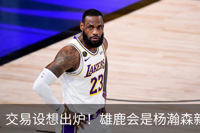 交易设想出炉！雄鹿会是杨瀚森新机遇？