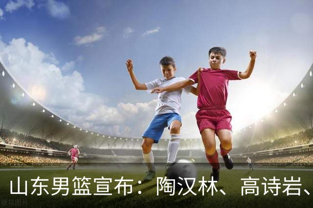 山东男篮宣布：陶汉林、高诗岩、陈培东完成续约